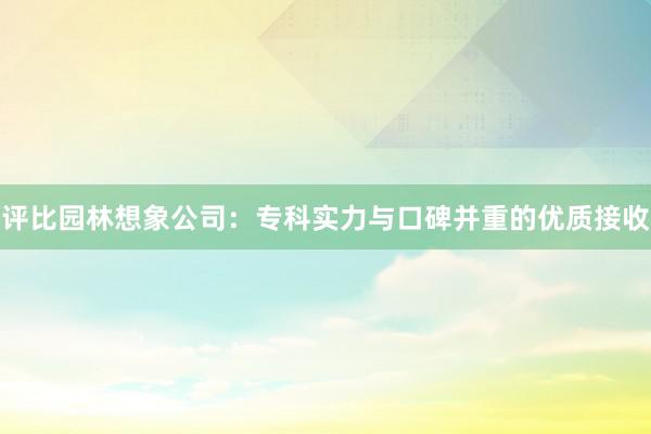 评比园林想象公司：专科实力与口碑并重的优质接收