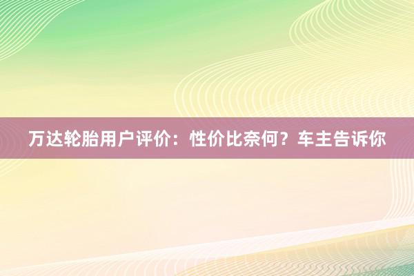 万达轮胎用户评价：性价比奈何？车主告诉你